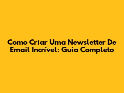 Como Criar Uma Newsletter De Email Incrível: Guia Completo