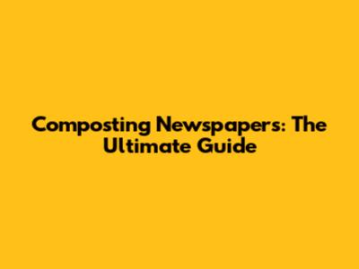 Composting Newspapers: The Ultimate Guide
