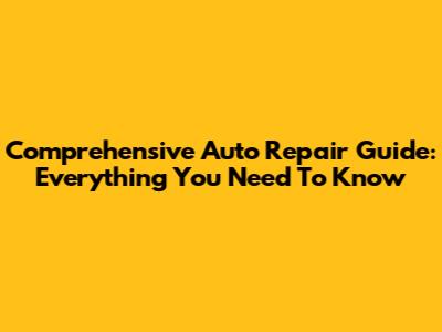 Comprehensive Auto Repair Guide: Everything You Need To Know
