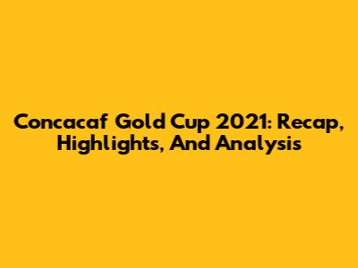 Concacaf Gold Cup 2021: Recap, Highlights, And Analysis