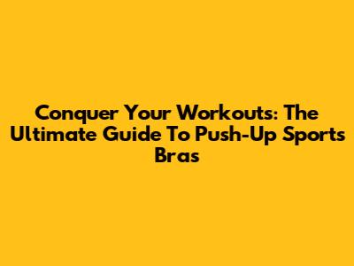 Conquer Your Workouts: The Ultimate Guide To Push-Up Sports Bras