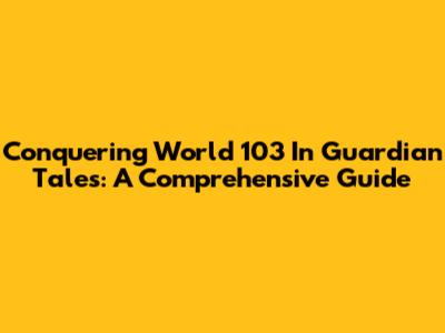 Conquering World 103 In Guardian Tales: A Comprehensive Guide