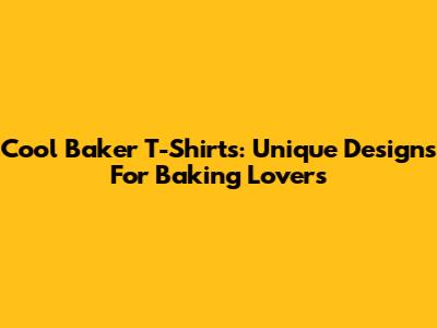 Cool Baker T-Shirts: Unique Designs For Baking Lovers