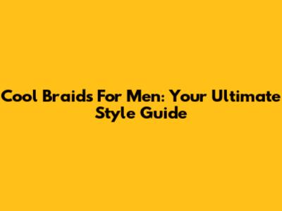 Cool Braids For Men: Your Ultimate Style Guide