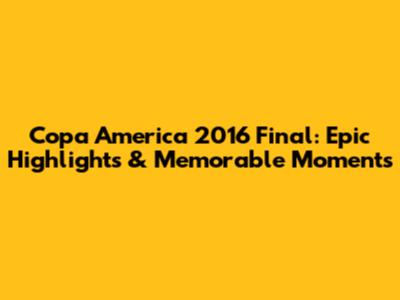 Copa America 2016 Final: Epic Highlights & Memorable Moments