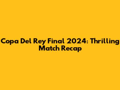 Copa Del Rey Final 2024: Thrilling Match Recap