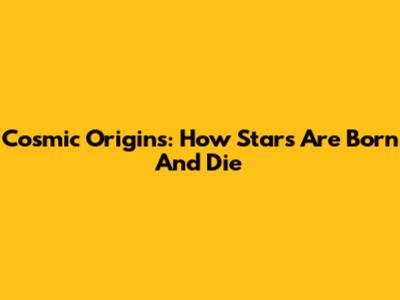 Cosmic Origins: How Stars Are Born And Die