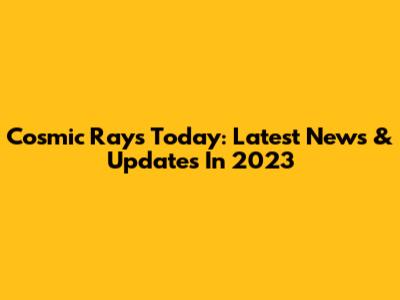 Cosmic Rays Today: Latest News & Updates In 2023