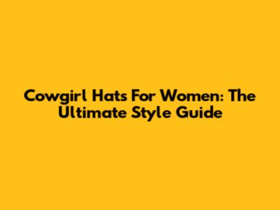 Cowgirl Hats For Women: The Ultimate Style Guide