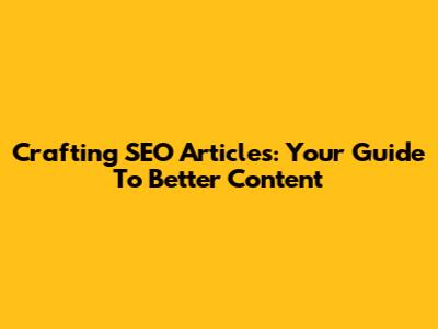 Crafting SEO Articles: Your Guide To Better Content