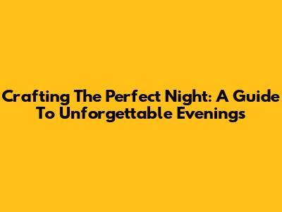 Crafting The Perfect Night: A Guide To Unforgettable Evenings