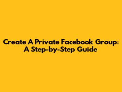 Create A Private Facebook Group: A Step-by-Step Guide