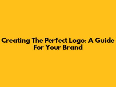 Creating The Perfect Logo: A Guide For Your Brand