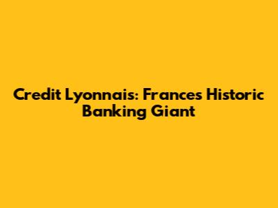 Credit Lyonnais: France's Historic Banking Giant