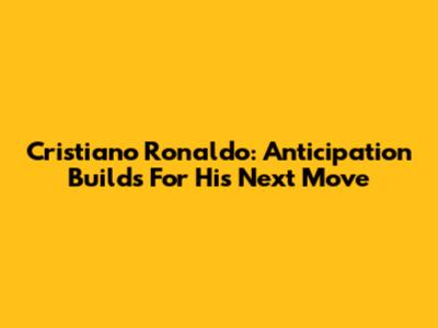 Cristiano Ronaldo: Anticipation Builds For His Next Move