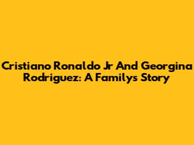 Cristiano Ronaldo Jr And Georgina Rodriguez: A Family's Story