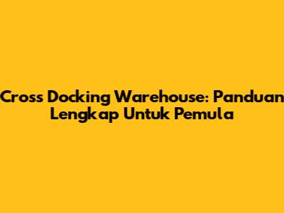 Cross Docking Warehouse: Panduan Lengkap Untuk Pemula