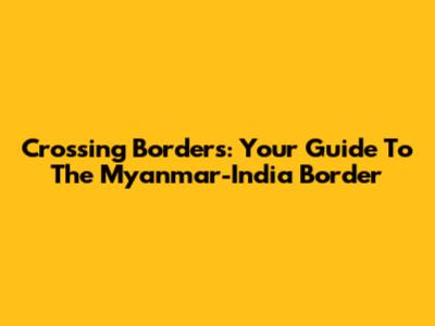 Crossing Borders: Your Guide To The Myanmar-India Border