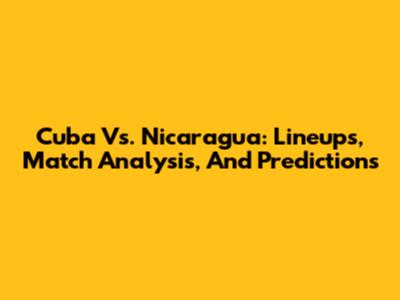 Cuba Vs. Nicaragua: Lineups, Match Analysis, And Predictions