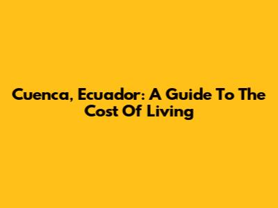 Cuenca, Ecuador: A Guide To The Cost Of Living