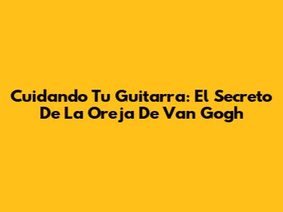 Cuidando Tu Guitarra: El Secreto De 'La Oreja De Van Gogh'