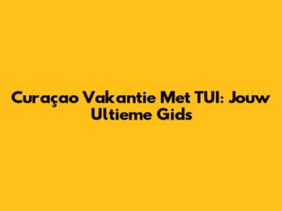 Curaçao Vakantie Met TUI: Jouw Ultieme Gids