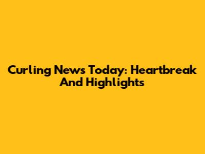 Curling News Today: Heartbreak And Highlights