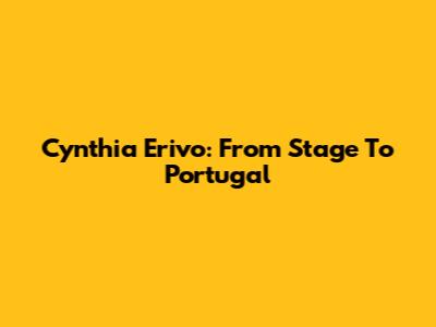 Cynthia Erivo: From Stage To Portugal