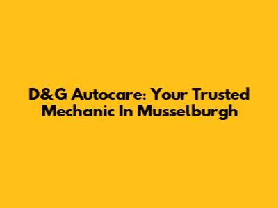 D&G Autocare: Your Trusted Mechanic In Musselburgh