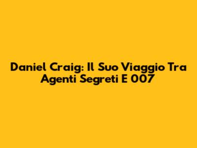 Daniel Craig: Il Suo Viaggio Tra Agenti Segreti E 007