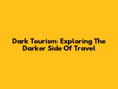 Dark Tourism: Exploring The Darker Side Of Travel