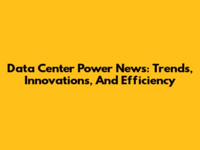 Data Center Power News: Trends, Innovations, And Efficiency