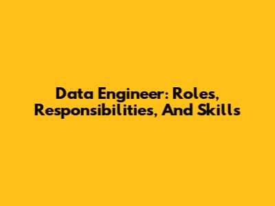 Data Engineer: Roles, Responsibilities, And Skills