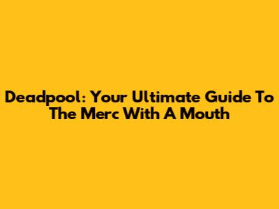 Deadpool: Your Ultimate Guide To The Merc With A Mouth