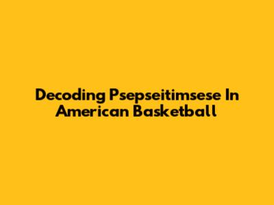 Decoding "Psepseitimsese" In American Basketball