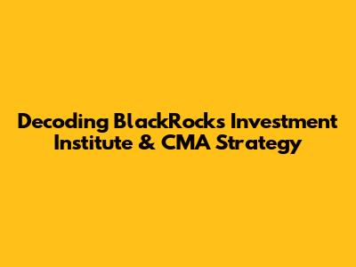 Decoding BlackRock's Investment Institute & CMA Strategy