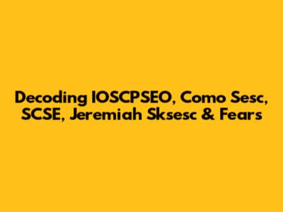 Decoding IOSCPSEO, Como Sesc, SCSE, Jeremiah Sksesc & Fears