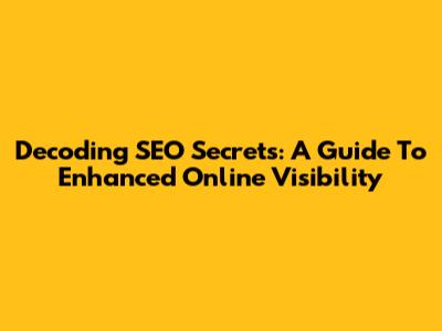 Decoding SEO Secrets: A Guide To Enhanced Online Visibility