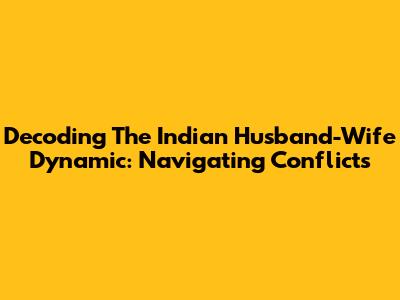 Decoding The Indian Husband-Wife Dynamic: Navigating Conflicts