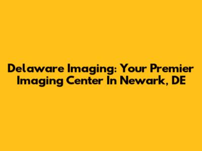 Delaware Imaging: Your Premier Imaging Center In Newark, DE