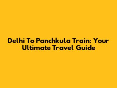 Delhi To Panchkula Train: Your Ultimate Travel Guide