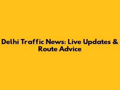 Delhi Traffic News: Live Updates & Route Advice