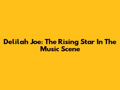 Delilah Joe: The Rising Star In The Music Scene