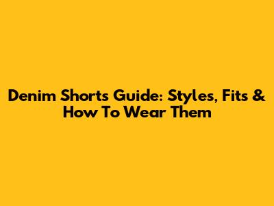 Denim Shorts Guide: Styles, Fits & How To Wear Them