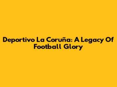 Deportivo La Coruña: A Legacy Of Football Glory