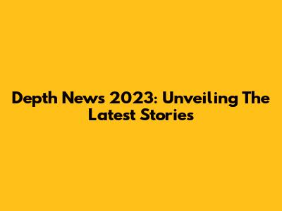 Depth News 2023: Unveiling The Latest Stories