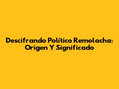 Descifrando 'Político Remolacha': Origen Y Significado