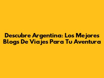 Descubre Argentina: Los Mejores Blogs De Viajes Para Tu Aventura