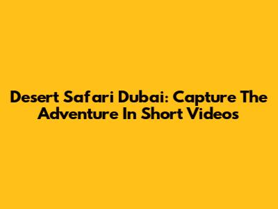 Desert Safari Dubai: Capture The Adventure In Short Videos