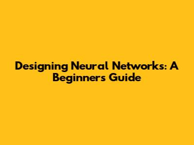 Designing Neural Networks: A Beginner's Guide